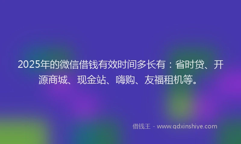 2025年的微信借钱有效时间多长有：省时贷、开源商城、现金站、嗨购、友福租机等。