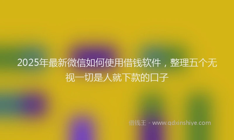 2025年最新微信如何使用借钱软件，整理五个无视一切是人就下款的口子