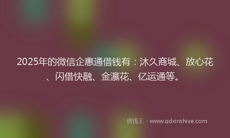 2025年的微信企惠通借钱有：沐久商城、放心花、闪借快融、金瀛花、亿运通等。