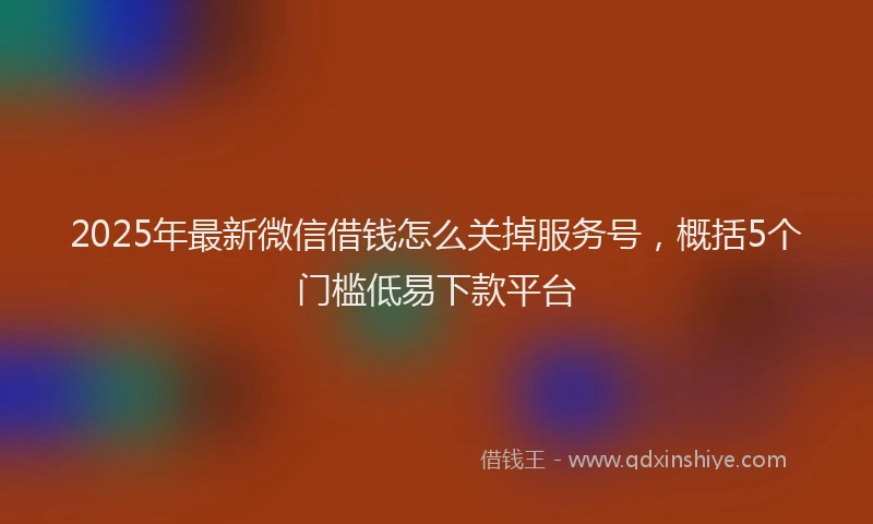 2025年最新微信借钱怎么关掉服务号，概括5个门槛低易下款平台