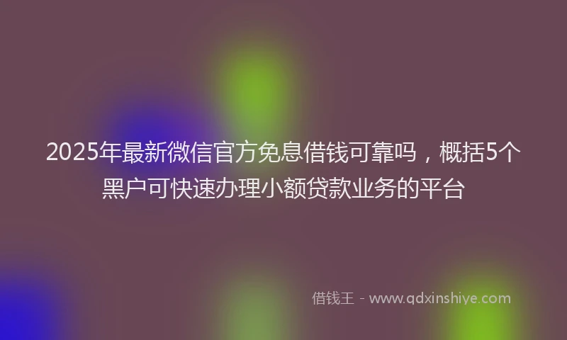 2025年最新微信官方免息借钱可靠吗，概括5个黑户可快速办理小额贷款业务的平台