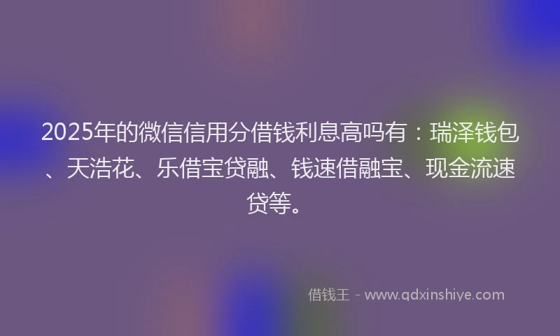 2025年的微信信用分借钱利息高吗有：瑞泽钱包、天浩花、乐借宝贷融、钱速借融宝、现金流速贷等。
