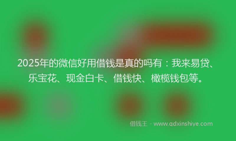 2025年的微信好用借钱是真的吗有：我来易贷、乐宝花、现金白卡、借钱快、橄榄钱包等。