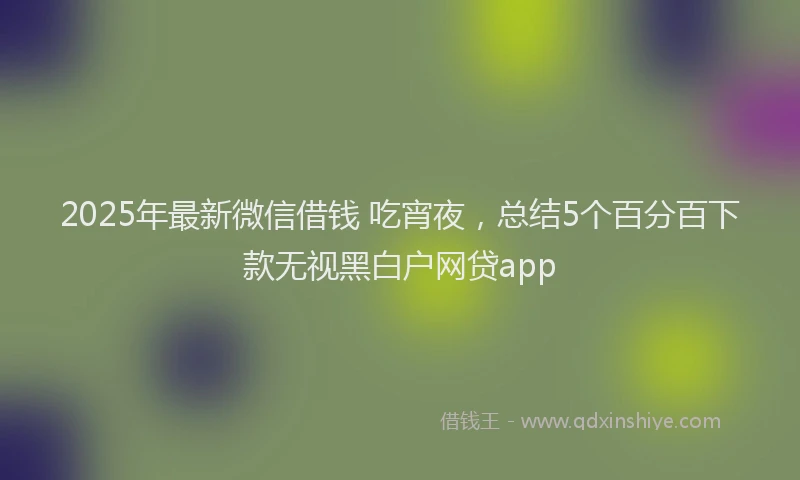 2025年最新微信借钱 吃宵夜，总结5个百分百下款无视黑白户网贷app
