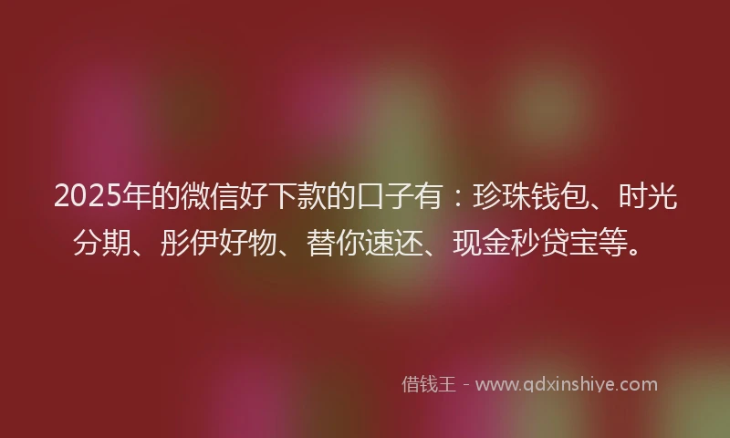 2025年的微信好下款的口子有：珍珠钱包、时光分期、彤伊好物、替你速还、现金秒贷宝等。