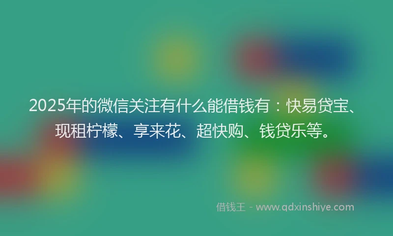 2025年的微信关注有什么能借钱有：快易贷宝、现租柠檬、享来花、超快购、钱贷乐等。