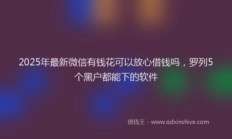 2025年最新微信有钱花可以放心借钱吗，罗列5个黑户都能下的软件