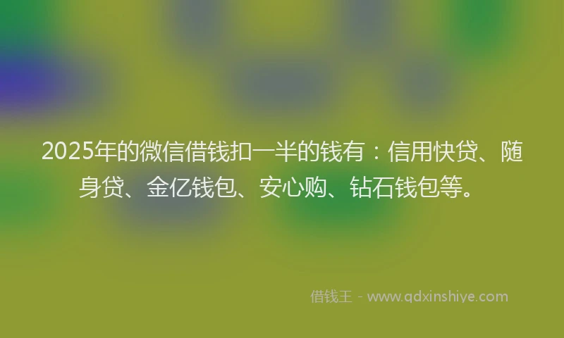 2025年的微信借钱扣一半的钱有：信用快贷、随身贷、金亿钱包、安心购、钻石钱包等。