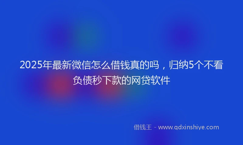 2025年最新微信怎么借钱真的吗，归纳5个不看负债秒下款的网贷软件