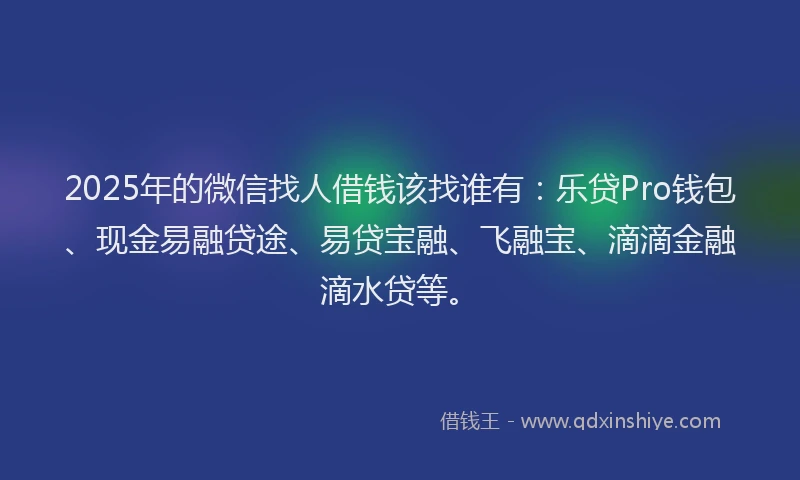2025年的微信找人借钱该找谁有：乐贷Pro钱包、现金易融贷途、易贷宝融、飞融宝、滴滴金融滴水贷等。