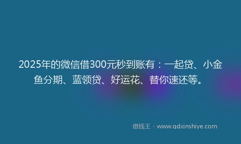 2025年的微信借300元秒到账有：一起贷、小金鱼分期、蓝领贷、好运花、替你速还等。
