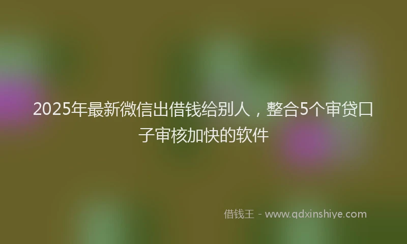 2025年最新微信出借钱给别人，整合5个审贷口子审核加快的软件
