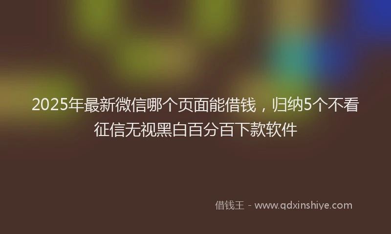 2025年最新微信哪个页面能借钱，归纳5个不看征信无视黑白百分百下款软件