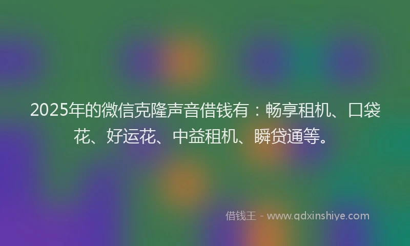 2025年的微信克隆声音借钱有：畅享租机、口袋花、好运花、中益租机、瞬贷通等。