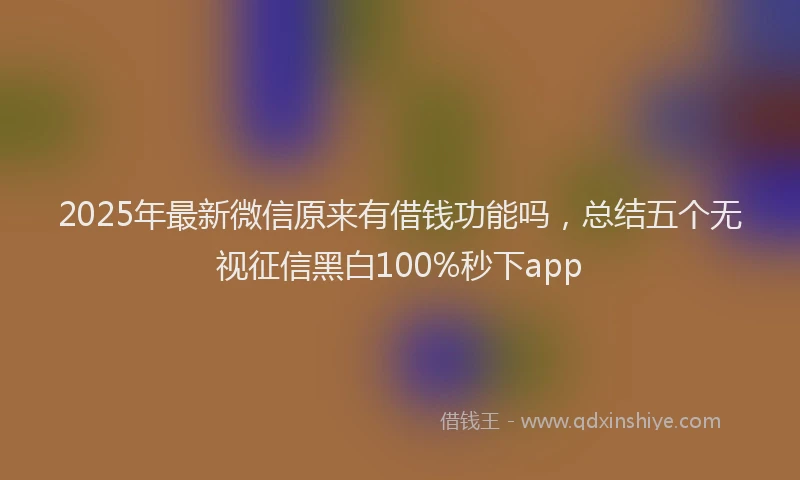 2025年最新微信原来有借钱功能吗，总结五个无视征信黑白100%秒下app