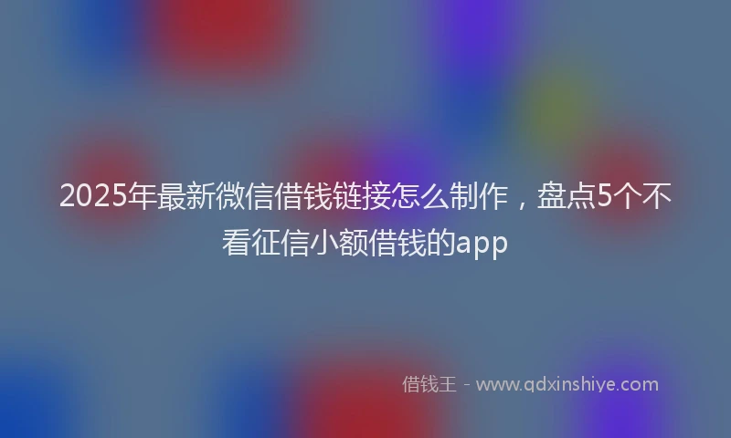 2025年最新微信借钱链接怎么制作，盘点5个不看征信小额借钱的app
