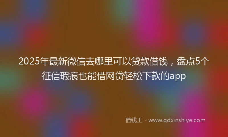 2025年最新微信去哪里可以贷款借钱，盘点5个征信瑕疵也能借网贷轻松下款的app