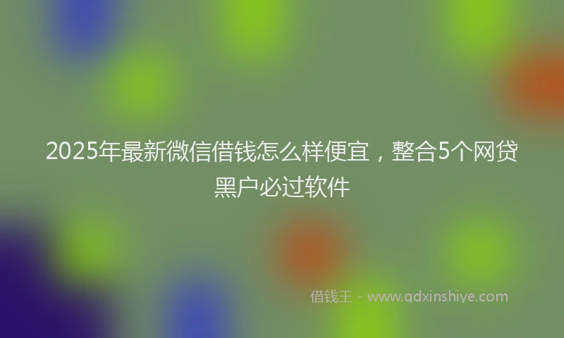 2025年最新微信借钱怎么样便宜，整合5个网贷黑户必过软件