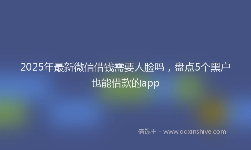 2025年最新微信借钱需要人脸吗，盘点5个黑户也能借款的app