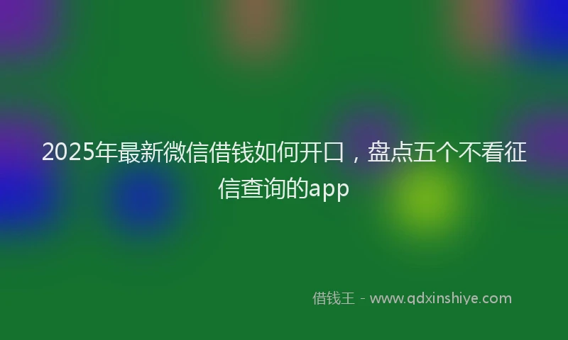2025年最新微信借钱如何开口，盘点五个不看征信查询的app