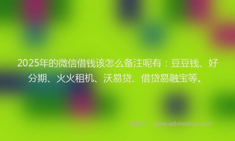 2025年的微信借钱该怎么备注呢有：豆豆钱、好分期、火火租机、沃易贷、借贷易融宝等。