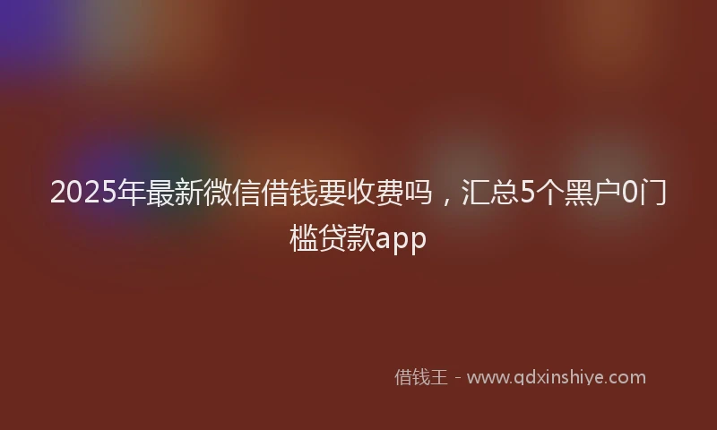 2025年最新微信借钱要收费吗，汇总5个黑户0门槛贷款app