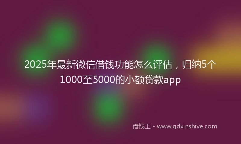 2025年最新微信借钱功能怎么评估，归纳5个1000至5000的小额贷款app