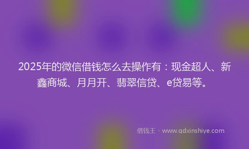 2025年的微信借钱怎么去操作有：现金超人、新鑫商城、月月开、翡翠信贷、e贷易等。
