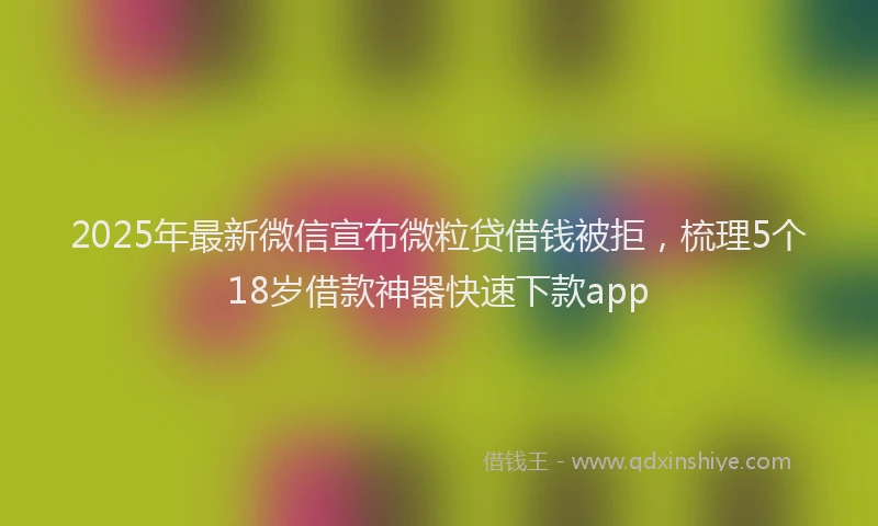 2025年最新微信宣布微粒贷借钱被拒，梳理5个18岁借款神器快速下款app