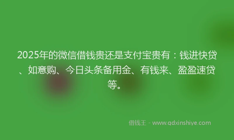 2025年的微信借钱贵还是支付宝贵有：钱进快贷、如意购、今日头条备用金、有钱来、盈盈速贷等。