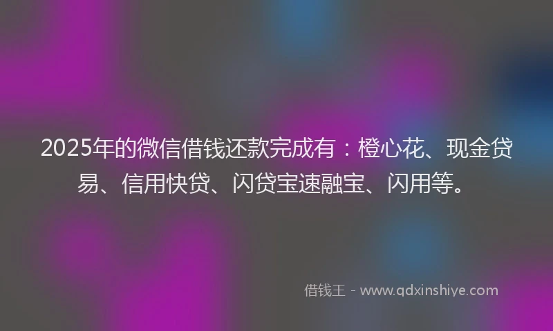 2025年的微信借钱还款完成有：橙心花、现金贷易、信用快贷、闪贷宝速融宝、闪用等。