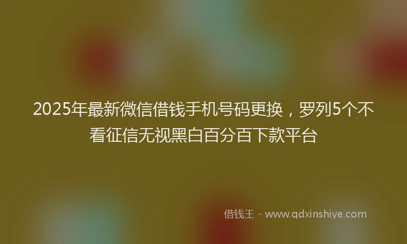 2025年最新微信借钱手机号码更换，罗列5个不看征信无视黑白百分百下款平台