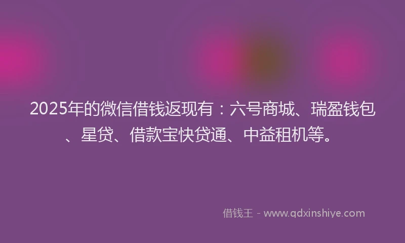 2025年的微信借钱返现有：六号商城、瑞盈钱包、星贷、借款宝快贷通、中益租机等。
