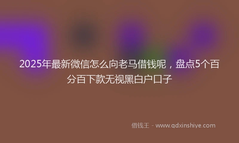 2025年最新微信怎么向老马借钱呢，盘点5个百分百下款无视黑白户口子
