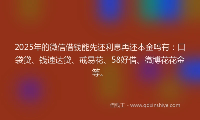 2025年的微信借钱能先还利息再还本金吗有：口袋贷、钱速达贷、戒易花、58好借、微博花花金等。