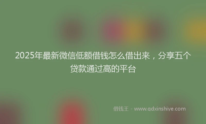2025年最新微信低额借钱怎么借出来，分享五个贷款通过高的平台