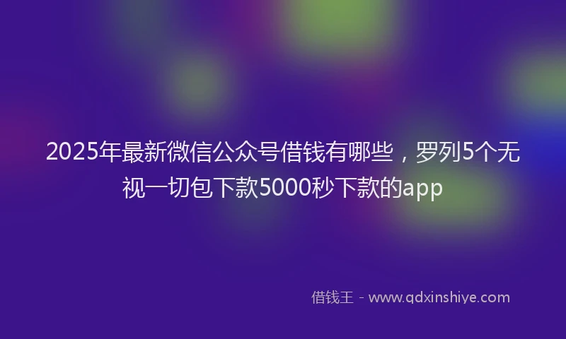 2025年最新微信公众号借钱有哪些，罗列5个无视一切包下款5000秒下款的app