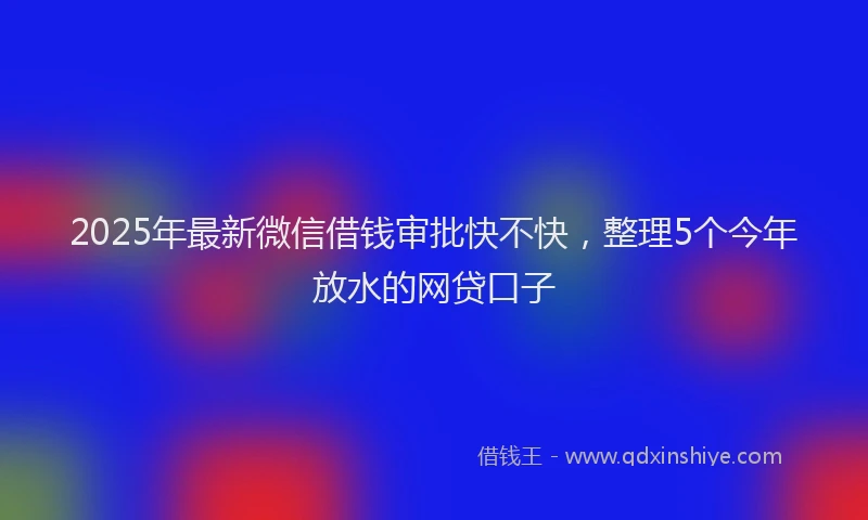 2025年最新微信借钱审批快不快，整理5个今年放水的网贷口子