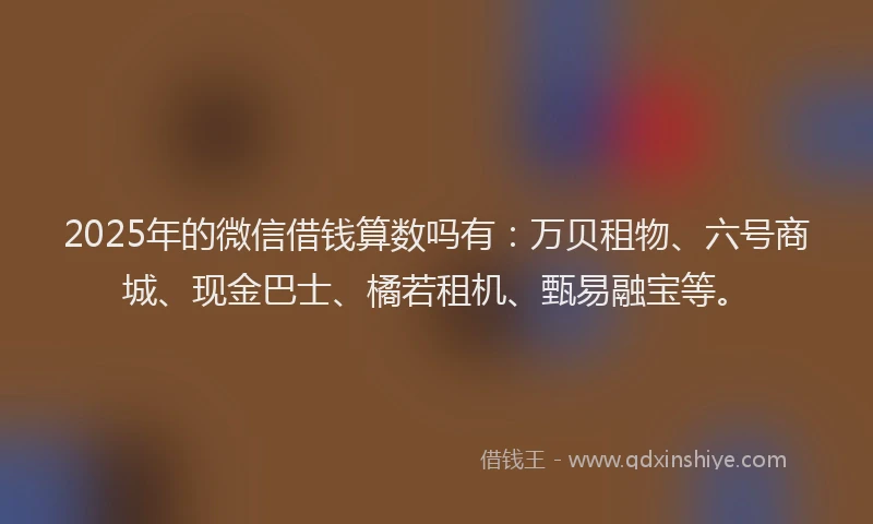 2025年的微信借钱算数吗有：万贝租物、六号商城、现金巴士、橘若租机、甄易融宝等。