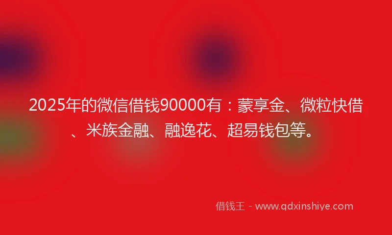 2025年的微信借钱90000有：蒙享金、微粒快借、米族金融、融逸花、超易钱包等。