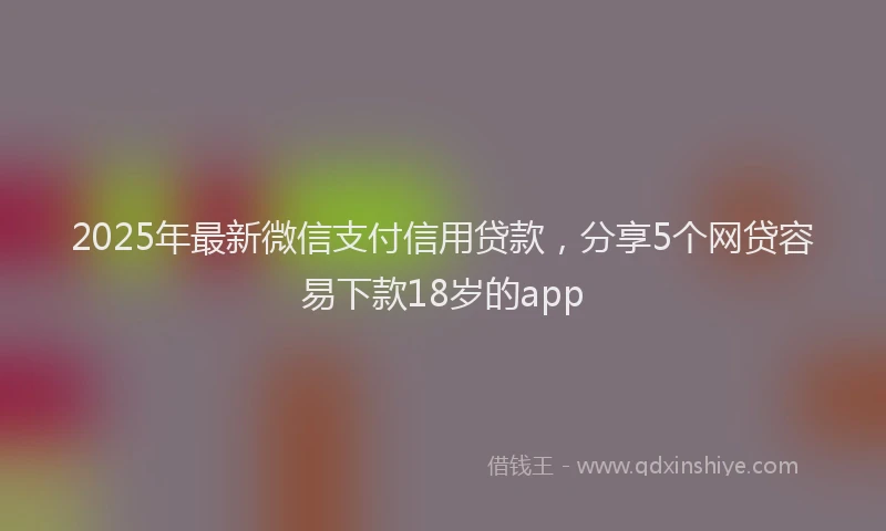 2025年最新微信支付信用贷款，分享5个网贷容易下款18岁的app