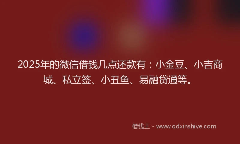 2025年的微信借钱几点还款有：小金豆、小吉商城、私立签、小丑鱼、易融贷通等。