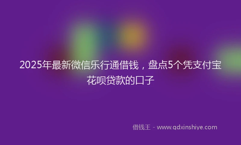 2025年最新微信乐行通借钱，盘点5个凭支付宝花呗贷款的口子