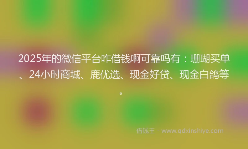 2025年的微信平台咋借钱啊可靠吗有：珊瑚买单、24小时商城、鹿优选、现金好贷、现金白鸽等。