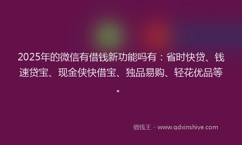2025年的微信有借钱新功能吗有：省时快贷、钱速贷宝、现金侠快借宝、独品易购、轻花优品等。
