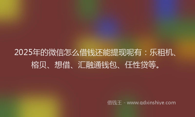 2025年的微信怎么借钱还能提现呢有：乐租机、榕贝、想借、汇融通钱包、任性贷等。