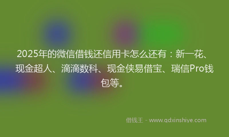 2025年的微信借钱还信用卡怎么还有：新一花、现金超人、滴滴数科、现金侠易借宝、瑞信Pro钱包等。