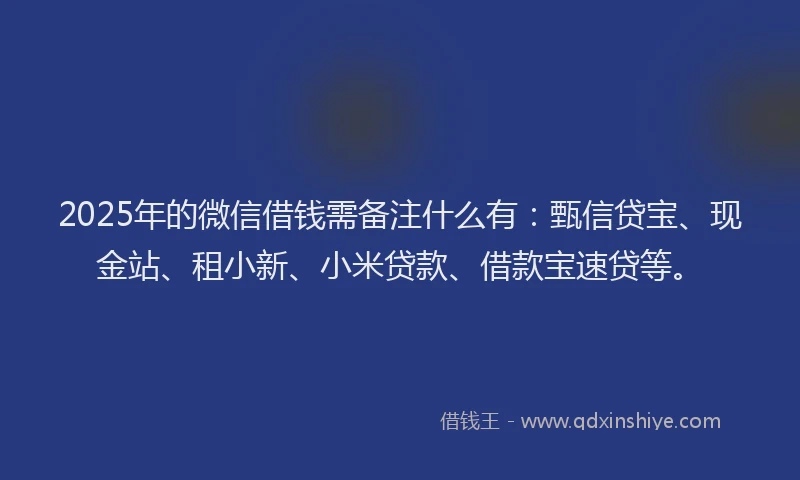 2025年的微信借钱需备注什么有：甄信贷宝、现金站、租小新、小米贷款、借款宝速贷等。