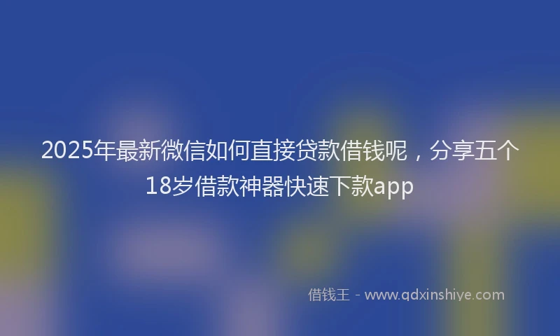 2025年最新微信如何直接贷款借钱呢，分享五个18岁借款神器快速下款app