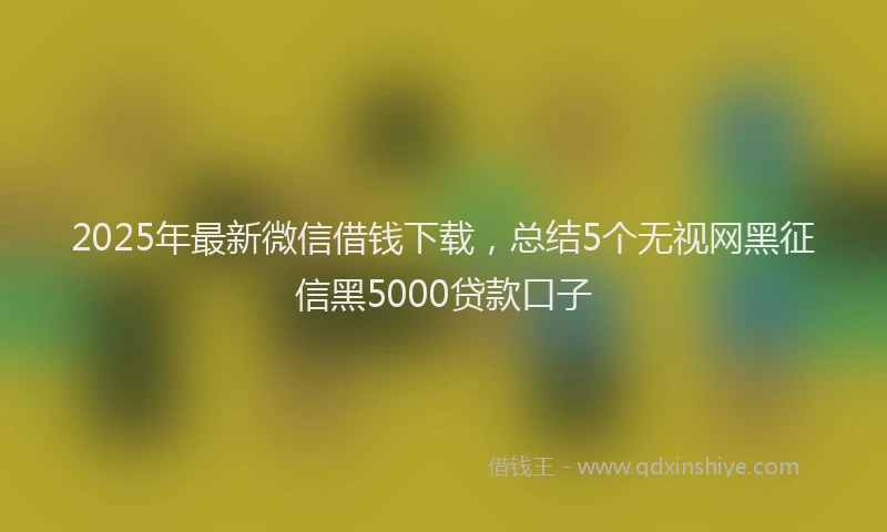 2025年最新微信借钱下载，总结5个无视网黑征信黑5000贷款口子